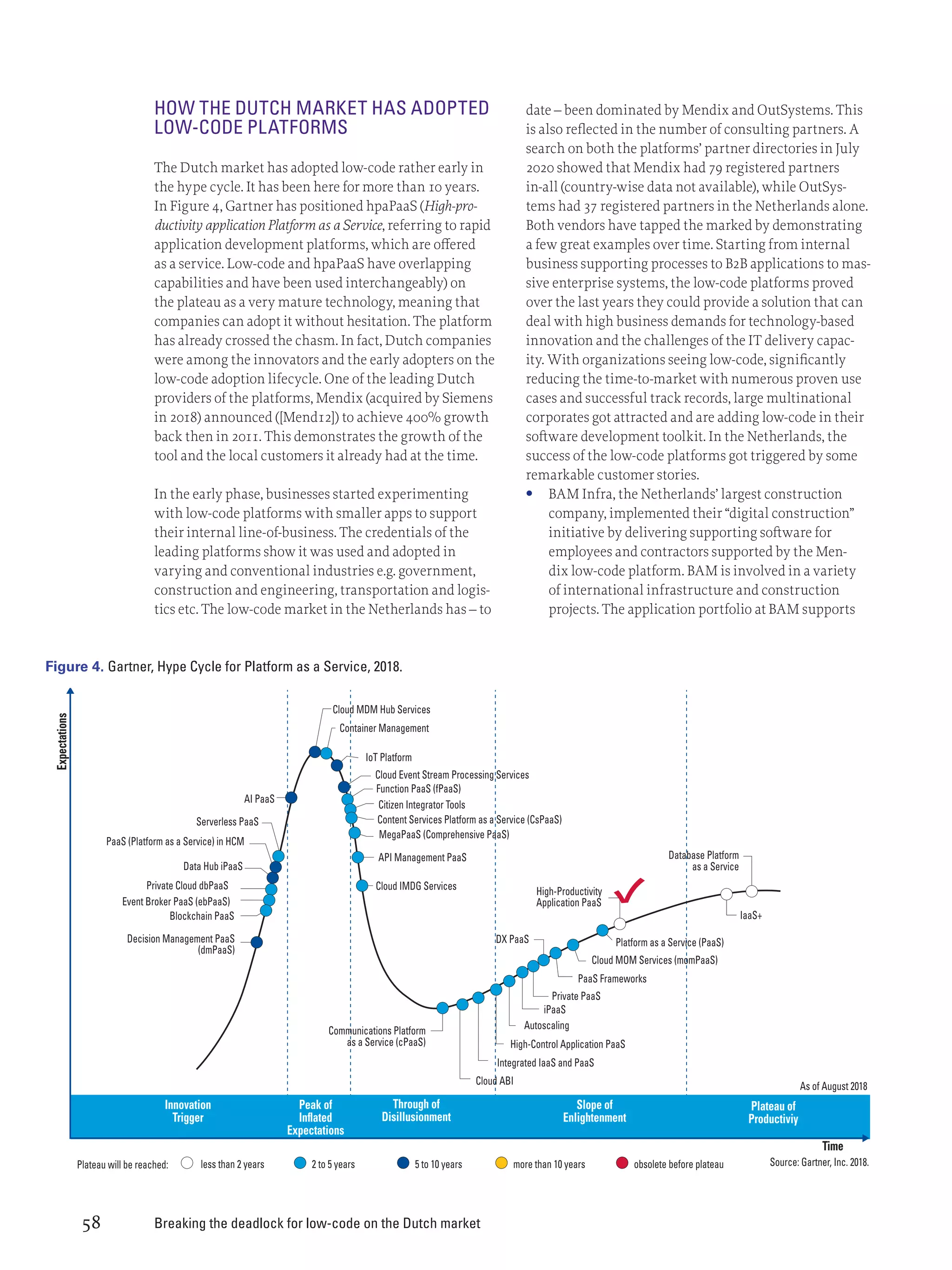 Breaking the deadlock for low-code on the Dutch market
58
HOW THE DUTCH MARKET HAS ADOPTED
LOW-CODE PLATFORMS
The Dutch market has adopted low-code rather early in
the hype cycle. It has been here for more than 10 years.
In Figure 4, Gartner has positioned hpaPaaS (High-pro-
ductivity application Platform as a Service, referring to rapid
application development platforms, which are offered
as a service. Low-code and hpaPaaS have overlapping
capabilities and have been used interchangeably) on
the plateau as a very mature technology, meaning that
companies can adopt it without hesitation. The platform
has already crossed the chasm. In fact, Dutch companies
were among the innovators and the early adopters on the
low-code adoption lifecycle. One of the leading Dutch
providers of the platforms, Mendix (acquired by Siemens
in 2018) announced ([Mend12]) to achieve 400% growth
back then in 2011. This demonstrates the growth of the
tool and the local customers it already had at the time.
In the early phase, businesses started experimenting
with low-code platforms with smaller apps to support
their internal line-of-business. The credentials of the
leading platforms show it was used and adopted in
varying and conventional industries e.g. government,
construction and engineering, transportation and logis-
tics etc. The low-code market in the Netherlands has – to
date – been dominated by Mendix and OutSystems. This
is also reflected in the number of consulting partners. A
search on both the platforms’ partner directories in July
2020 showed that Mendix had 79 registered partners
in-all (country-wise data not available), while OutSys-
tems had 37 registered partners in the Netherlands alone.
Both vendors have tapped the marked by demonstrating
a few great examples over time. Starting from internal
business supporting processes to B2B applications to mas-
sive enterprise systems, the low-code platforms proved
over the last years they could provide a solution that can
deal with high business demands for technology-based
innovation and the challenges of the IT delivery capac-
ity. With organizations seeing low-code, significantly
reducing the time-to-market with numerous proven use
cases and successful track records, large multinational
corporates got attracted and are adding low-code in their
software development toolkit. In the Netherlands, the
success of the low-code platforms got triggered by some
remarkable customer stories.
	
• BAM Infra, the Netherlands’ largest construction
company, implemented their “digital construction”
initiative by delivering supporting software for
employees and contractors supported by the Men-
dix low-code platform. BAM is involved in a variety
of international infrastructure and construction
projects. The application portfolio at BAM supports
IoT Platform
Cloud MDM Hub Services
Container Management
Cloud Event Stream Processing Services
Function PaaS (fPaaS)
AI PaaS
PaaS (Platform as a Service) in HCM
Data Hub iPaaS
Private Cloud dbPaaS
Event Broker PaaS (ebPaaS)
Blockchain PaaS
Decision Management PaaS
(dmPaaS)
Serverless PaaS
API Management PaaS
DX PaaS
Cloud ABI
Private PaaS
PaaS Frameworks
Cloud MOM Services (momPaaS)
Platform as a Service (PaaS)
IaaS+
iPaaS
Autoscaling
less than 2 years
Plateau will be reached:
Innovation
Trigger
Expectations
Time
Peak of
Inflated
Expectations
Through of
Disillusionment
Slope of
Enlightenment
Plateau of
Productiviy
Source: Gartner, Inc. 2018.
As of August 2018
2 to 5 years
Integrated IaaS and PaaS
High-Control Application PaaS
High-Productivity
Application PaaS
Database Platform
as a Service
Communications Platform
as a Service (cPaaS)
Cloud IMDG Services
MegaPaaS (Comprehensive PaaS)
Citizen Integrator Tools
Content Services Platform as a Service (CsPaaS)
5 to 10 years more than 10 years obsolete before plateau
Figure 4. Gartner, Hype Cycle for Platform as a Service, 2018.
 