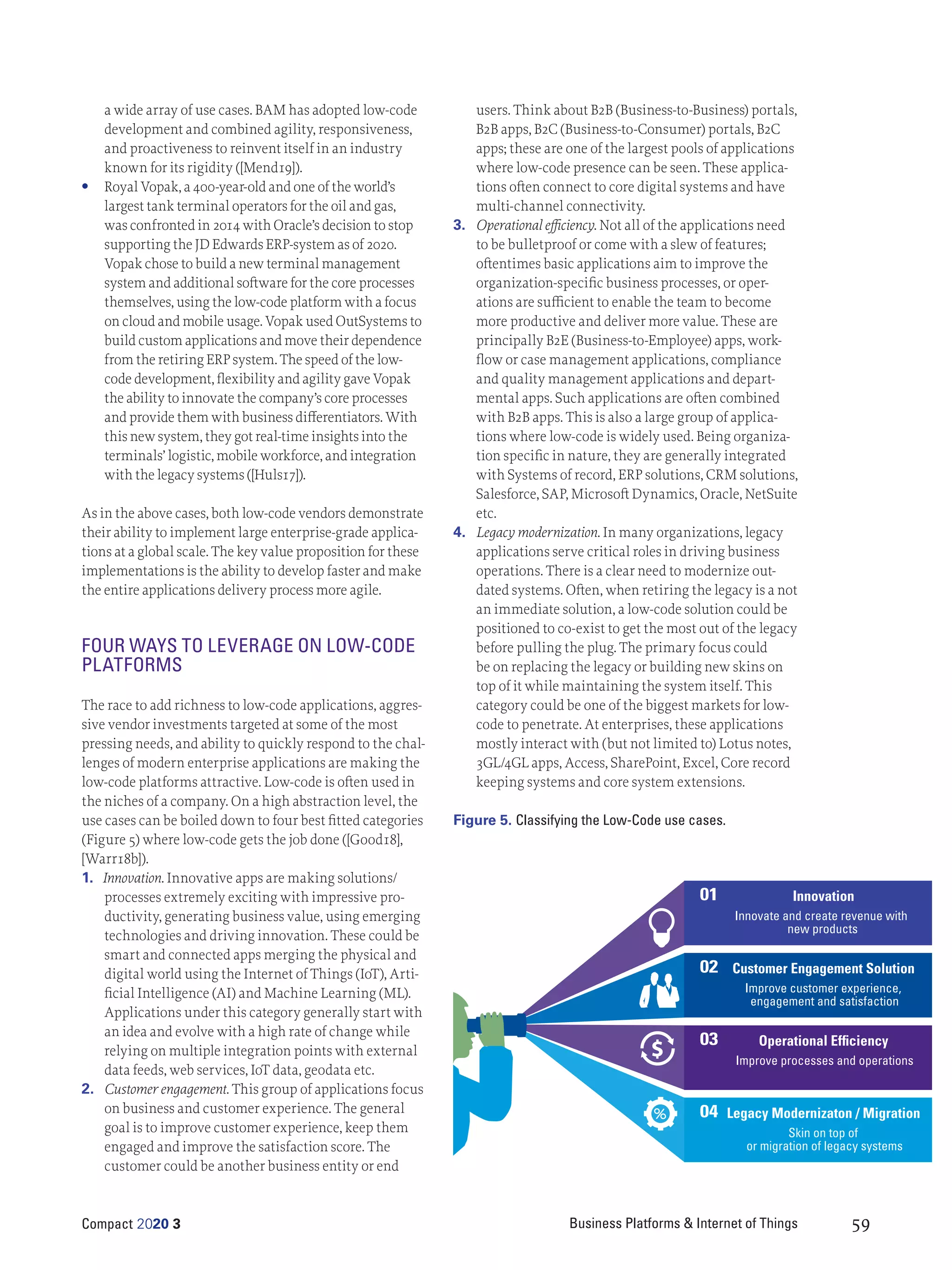 Business Platforms & Internet of Things
Compact 2020 3 59
a wide array of use cases. BAM has adopted low-code
development and combined agility, responsiveness,
and proactiveness to reinvent itself in an industry
known for its rigidity ([Mend19]).
	
• Royal Vopak, a 400-year-old and one of the world’s
largest tank terminal operators for the oil and gas,
was confronted in 2014 with Oracle’s decision to stop
supporting the JD Edwards ERP-system as of 2020.
Vopak chose to build a new terminal management
system and additional software for the core processes
themselves, using the low-code platform with a focus
on cloud and mobile usage. Vopak used OutSystems to
build custom applications and move their dependence
from the retiring ERP system. The speed of the low-
code development, flexibility and agility gave Vopak
the ability to innovate the company’s core processes
and provide them with business differentiators. With
this new system, they got real-time insights into the
terminals’ logistic, mobile workforce, and integration
with the legacy systems ([Huls17]).
As in the above cases, both low-code vendors demonstrate
their ability to implement large enterprise-grade applica-
tions at a global scale. The key value proposition for these
implementations is the ability to develop faster and make
the entire applications delivery process more agile.
FOUR WAYS TO LEVERAGE ON LOW-CODE
PLATFORMS
The race to add richness to low-code applications, aggres-
sive vendor investments targeted at some of the most
pressing needs, and ability to quickly respond to the chal-
lenges of modern enterprise applications are making the
low-code platforms attractive. Low-code is often used in
the niches of a company. On a high abstraction level, the
use cases can be boiled down to four best fitted categories
(Figure 5) where low-code gets the job done ([Good18],
[Warr18b]).
1.	 Innovation. Innovative apps are making solutions/
processes extremely exciting with impressive pro-
ductivity, generating business value, using emerging
technologies and driving innovation. These could be
smart and connected apps merging the physical and
digital world using the Internet of Things (IoT), Arti-
ficial Intelligence (AI) and Machine Learning (ML).
Applications under this category generally start with
an idea and evolve with a high rate of change while
relying on multiple integration points with external
data feeds, web services, IoT data, geodata etc.
2.	 Customer engagement. This group of applications focus
on business and customer experience. The general
goal is to improve customer experience, keep them
engaged and improve the satisfaction score. The
customer could be another business entity or end
users. Think about B2B (Business-to-Business) portals,
B2B apps, B2C (Business-to-Consumer) portals, B2C
apps; these are one of the largest pools of applications
where low-code presence can be seen. These applica-
tions often connect to core digital systems and have
multi-channel connectivity.
3.	 Operational efficiency. Not all of the applications need
to be bulletproof or come with a slew of features;
oftentimes basic applications aim to improve the
organization-specific business processes, or oper-
ations are sufficient to enable the team to become
more productive and deliver more value. These are
principally B2E (Business-to-Employee) apps, work-
flow or case management applications, compliance
and quality management applications and depart-
mental apps. Such applications are often combined
with B2B apps. This is also a large group of applica-
tions where low-code is widely used. Being organiza-
tion specific in nature, they are generally integrated
with Systems of record, ERP solutions, CRM solutions,
Salesforce, SAP, Microsoft Dynamics, Oracle, NetSuite
etc.
4.	 Legacy modernization. In many organizations, legacy
applications serve critical roles in driving business
operations. There is a clear need to modernize out-
dated systems. Often, when retiring the legacy is a not
an immediate solution, a low-code solution could be
positioned to co-exist to get the most out of the legacy
before pulling the plug. The primary focus could
be on replacing the legacy or building new skins on
top of it while maintaining the system itself. This
category could be one of the biggest markets for low-
code to penetrate. At enterprises, these applications
mostly interact with (but not limited to) Lotus notes,
3GL/4GL apps, Access, SharePoint, Excel, Core record
keeping systems and core system extensions.
01 Innovation
Innovate and create revenue with
new products
02 Customer Engagement Solution
Improve customer experience,
engagement and satisfaction
03 Operational Efficiency
Improve processes and operations
04 Legacy Modernizaton / Migration
Skin on top of
or migration of legacy systems
Figure 5. Classifying the Low-Code use cases.
 