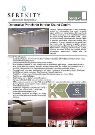 Decorative Panels for Interior Sound Control
Serenity Panels are designed to absorb reflected
sound, or reverberation, that could otherwise
cause problems in interior spaces. Serenity Panels
are fabric covered, so when installed can enhance
the décor of any room or public space. Typical
applications where Serenity Panels will help create
a pleasant, comfortable environment include noisy
restaurants, or sports venues that may simply have
too much echo for speech or public address
systems to be heard clearly. Serenity Panels have
been installed effectively in Gymnasiums, Studios,
Schools, Churches, Community Centres, Courts,
Auditoriums, Restaurants, Offices and Call
Centres.
Serenity Panel Features:
•
Decorative Acoustic Absorber Panels that reduce reverberation, reflected sound and unwanted noise
across all hearing frequencies.
•
Simple installation to any internal wall or ceiling surface.
•
Manufactured in a range of sizes thicknesses to suit all interior applications. Can be custom-made to
size. (Panel area and thickness will affect acoustic performance. It is strongly recommended that an
Acoustic Engineer should be consulted before specifying the requirements for a project.)
•
Serenity Panels have been developed and fully tested in registered Acoustic Laboratories. See Page 2
for NRC’s and Sound Absorption Co-efficients at various frequencies.
•
Available in a huge range of fashionable screen fabrics to enhance any interior décor.
•
Fabric wraps around all edges
•
Fabric facing can be digitally printed if required
•
Panels are fitted with L32 impact resistant membrane
•
All Serenity components have low VOC content. Most have a substantial recycled raw material content.
•
Serenity Panels are Ecospecifier listed (see logo
and website opposite).
•
Fire Hazard Properties: Complies as a Group 2
Material. Ref: Specification C1.10a of the
Building Code of Australia (BCA).
•
Suitable for “Greenstar” and LEED” and similar
environmental rating programs for commercial
interiors.

 