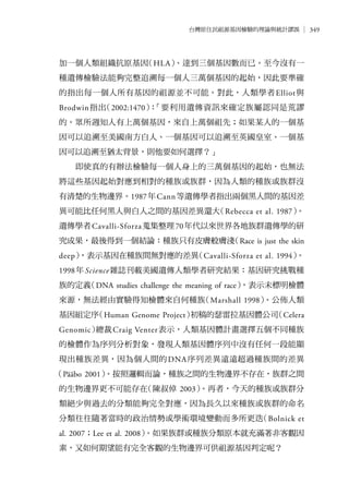 349台灣原住民祖源基因檢驗的理論與統計謬誤
加一個人類組織抗原基因（HLA）、達到三個基因數而已。至今沒有一
種遺傳檢驗法能夠完整追溯每一個人三萬個基因的起始，因此要準確
的指出每一個人所有基因的祖源並不可能。對此，人類學者Elliot與
Brodwin指出（2002:1470）：「要利用遺傳資訊來確定族屬認同是荒謬
的。眾所週知人有上萬個基因，來自上萬個祖先；如果某人的一個基
因可以追溯至美國南方白人、一個基因可以追溯至英國皇室、一個基
因可以追溯至猶太背景，則他要如何選擇？」
即使真的有辦法檢驗每一個人身上的三萬個基因的起始，也無法
將這些基因起始對應到相對的種族或族群，因為人類的種族或族群沒
有清楚的生物邊界。1987年Cann等遺傳學者指出兩個黑人間的基因差
異可能比任何黑人與白人之間的基因差異還大（Rebecca et al. 1987）。
遺傳學者Cavalli-Sforza蒐集整理70年代以來世界各地族群遺傳學的研
究成果，最後得到一個結論：種族只有皮膚般膚淺（Race is just the skin
deep），表示基因在種族間無對應的差異（Cavalli-Sforza et al. 1994）。
1998年Science雜誌刊載美國遺傳人類學者研究結果：基因研究挑戰種
族的定義（DNA studies challenge the meaning of race），表示未標明檢體
來源，無法經由實驗得知檢體來自何種族（Marshall 1998）。公佈人類
基因組定序（Human Genome Project）初稿的瑟雷拉基因體公司（Celera
Genomic）總裁Craig Venter表示，人類基因體計畫選擇五個不同種族
的檢體作為序列分析對象，發現人類基因體序列中沒有任何一段能顯
現出種族差異，因為個人間的DNA序列差異遠遠超過種族間的差異
（Pääbo 2001）。按照邏輯而論，種族之間的生物邊界不存在，族群之間
的生物邊界更不可能存在（陳叔倬 2003）。再者，今天的種族或族群分
類絕少與過去的分類能夠完全對應，因為長久以來種族或族群的命名
分類往往隨著當時的政治情勢或學術環境變動而多所更迭（Bolnick et
al. 2007；Lee et al. 2008）。如果族群或種族分類原本就充滿著非客觀因
素，又如何期望能有完全客觀的生物邊界可供祖源基因判定呢？
 