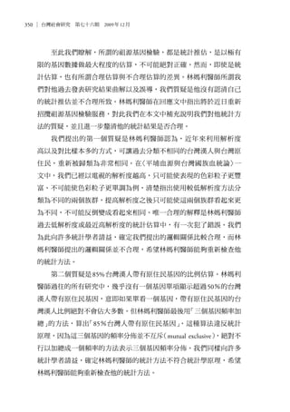 350 台灣社會研究　第七十六期　2009年12月
至此我們瞭解，所謂的祖源基因檢驗，都是統計推估，是以極有
限的基因數據做最大程度的估算，不可能絕對正確。然而，即使是統
計估算，也有所謂合理估算與不合理估算的差異。林媽利醫師所謂我
們對他過去發表研究結果曲解以及誤導，我們質疑是他沒有認清自己
的統計推估並不合理所致。林媽利醫師在回應文中指出將於近日重新
招攬祖源基因檢驗服務，對此我們在本文中補充說明我們對他統計方
法的質疑，並且進一步釐清他的統計結果是否合理。
我們提出的第一個質疑是林媽利醫師認為，近年來利用解析度
高以及對比樣本多的方式，可讓過去分類不相同的台灣漢人與台灣原
住民，重新被歸類為非常相同。在〈平埔血源與台灣國族血統論〉一
文中，我們已經以電視的解析度越高，只可能使表現的色彩粒子更豐
富、不可能使色彩粒子更單調為例，清楚指出使用較低解析度方法分
類為不同的兩個族群，提高解析度之後只可能使這兩個族群看起來更
為不同，不可能反倒變成看起來相同。唯一合理的解釋是林媽利醫師
過去低解析度或最近高解析度的統計估算中，有一次犯了錯誤。我們
為此向許多統計學者請益，確定我們提出的邏輯關係比較合理，而林
媽利醫師提出的邏輯關係並不合理，希望林媽利醫師能夠重新檢查他
的統計方法。
第二個質疑是85%台灣漢人帶有原住民基因的比例估算。林媽利
醫師過往的所有研究中，幾乎沒有一個基因單項顯示超過50％的台灣
漢人帶有原住民基因，意即如果單看一個基因，帶有原住民基因的台
灣漢人比例絕對不會佔大多數。但林媽利醫師最後用「三個基因頻率加
總」的方法，算出「85％台灣人帶有原住民基因」。這種算法違反統計
原理，因為這三個基因的頻率分佈並不互斥（mutual exclusive），絕對不
行以加總成一個頻率的方法表示三個基因頻率分佈。我們同樣向許多
統計學者請益，確定林媽利醫師的統計方法不符合統計學原理，希望
林媽利醫師能夠重新檢查他的統計方法。
 