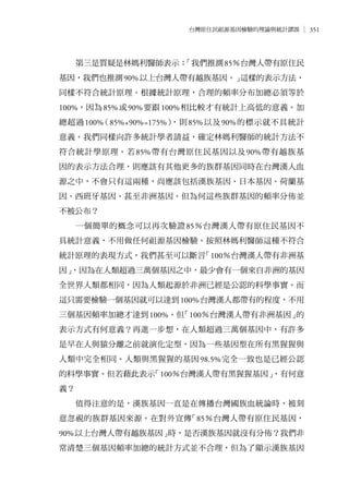 351台灣原住民祖源基因檢驗的理論與統計謬誤
第三是質疑是林媽利醫師表示：「我們推測85％台灣人帶有原住民
基因，我們也推測90%以上台灣人帶有越族基因。」這樣的表示方法，
同樣不符合統計原理。根據統計原理，合理的頻率分布加總必須等於
100%，因為85%或90%要跟100%相比較才有統計上高低的意義。加
總超過100%（85%+90%=175%），則85%以及90%的標示就不具統計
意義。我們同樣向許多統計學者請益，確定林媽利醫師的統計方法不
符合統計學原理。若85%帶有台灣原住民基因以及90%帶有越族基
因的表示方法合理，則應該有其他更多的族群基因同時在台灣漢人血
源之中，不會只有這兩種，尚應該包括漢族基因、日本基因、荷蘭基
因、西班牙基因、甚至非洲基因。但為何這些族群基因的頻率分佈並
不被公布？
一個簡單的概念可以再次驗證85％台灣漢人帶有原住民基因不
具統計意義，不用做任何祖源基因檢驗。按照林媽利醫師這種不符合
統計原理的表現方式，我們甚至可以斷言「100％台灣漢人帶有非洲基
因」，因為在人類超過三萬個基因之中，最少會有一個來自非洲的基因
全世界人類都相同，因為人類起源於非洲已經是公認的科學事實。而
這只需要檢驗一個基因就可以達到100%台灣漢人都帶有的程度，不用
三個基因頻率加總才達到100%。但「100％台灣漢人帶有非洲基因」的
表示方式有何意義？再進一步想，在人類超過三萬個基因中，有許多
是早在人與猿分離之前就演化定型，因為一些基因型在所有黑猩猩與
人類中完全相同。人類與黑猩猩的基因98.5%完全一致也是已經公認
的科學事實。但若藉此表示「100％台灣漢人帶有黑猩猩基因」，有何意
義？
值得注意的是，漢族基因一直是在傳播台灣國族血統論時，被刻
意忽視的族群基因來源。在對外宣傳「85％台灣人帶有原住民基因，
90%以上台灣人帶有越族基因」時，是否漢族基因就沒有分佈？我們非
常清楚三個基因頻率加總的統計方式並不合理，但為了顯示漢族基因
 