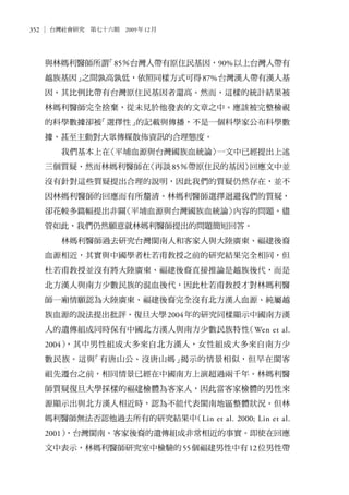 352 台灣社會研究　第七十六期　2009年12月
與林媽利醫師所謂「85％台灣人帶有原住民基因，90%以上台灣人帶有
越族基因」之間孰高孰低，依照同樣方式可得87%台灣漢人帶有漢人基
因，其比例比帶有台灣原住民基因者還高。然而，這樣的統計結果被
林媽利醫師完全捨棄，從未見於他發表的文章之中。應該被完整檢視
的科學數據卻被「選擇性」的記載與傳播，不是一個科學家公布科學數
據、甚至主動對大眾傳媒散佈資訊的合理態度。
我們基本上在〈平埔血源與台灣國族血統論〉一文中已經提出上述
三個質疑，然而林媽利醫師在〈再談85％帶原住民的基因〉回應文中並
沒有針對這些質疑提出合理的說明，因此我們的質疑仍然存在，並不
因林媽利醫師的回應而有所釐清。林媽利醫師選擇迴避我們的質疑，
卻花較多篇幅提出非關〈平埔血源與台灣國族血統論〉內容的問題。儘
管如此，我們仍然願意就林媽利醫師提出的問題簡短回答。
林媽利醫師過去研究台灣閩南人和客家人與大陸廣東、福建後裔
血源相近，其實與中國學者杜若甫教授之前的研究結果完全相同，但
杜若甫教授並沒有將大陸廣東、福建後裔直接推論是越族後代，而是
北方漢人與南方少數民族的混血後代，因此杜若甫教授才對林媽利醫
師一廂情願認為大陸廣東、福建後裔完全沒有北方漢人血源、純屬越
族血源的說法提出批評。復旦大學2004年的研究同樣顯示中國南方漢
人的遺傳組成同時保有中國北方漢人與南方少數民族特性（Wen et al.
2004），其中男性組成大多來自北方漢人，女性組成大多來自南方少
數民族。這與「有唐山公、沒唐山媽」揭示的情景相似，但早在閩客
祖先遷台之前，相同情景已經在中國南方上演超過兩千年。林媽利醫
師質疑復旦大學採樣的福建檢體為客家人，因此當客家檢體的男性來
源顯示出與北方漢人相近時，認為不能代表閩南地區整體狀況。但林
媽利醫師無法否認他過去所有的研究結果中（Lin et al. 2000; Lin et al.
2001），台灣閩南、客家後裔的遺傳組成非常相近的事實。即使在回應
文中表示，林媽利醫師研究室中檢驗的55個福建男性中有12位男性帶
 