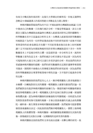 353台灣原住民祖源基因檢驗的理論與統計謬誤
有南方少數民族的基因型，比復旦大學測出的頻率高，但他又選擇性
忽略這55個福建漢人的基因型絕大多數是北方漢人類型。
林媽利醫師質疑我們為何不在〈平埔血源與台灣國族血統論〉文章
中發表自己的數據，只有幾行統計分析，不像是學術論述。該文主要
探討主題為台灣國族血統論與台灣漢人祖源基因研究之間的關聯性，
科學數據在其中只是論述分析的文本：台灣漢人祖源基因研究數據如
何被創造？為何同一位科學家發表前後不同的研究結果？前後不同結
果與當時的社會氛圍是否有關？不同結果發表後在社會上如何被解
讀？又不同結果為何都能夠被利用於形塑台灣國族認同？其中，科學
數據基本上不是被分析的主體，而是提供進一步分析的文本。既然科
學數據主要角色是文本，我們的統計分析其實也不甚必要，因為利用
可蒐集到的大量文本已經可以進行非常詳盡的分析。然而我們仍然非
常感激林媽利醫師的提醒，我們的研究數據將在近期於遺傳學專業期
刊發表，期間將不會藉由大眾傳媒宣傳我們的研究結果，因為我們堅
持科學數據應該在專業學術領域中理性討論，方不致於引起過多非理
性反應。
林媽利醫師指控我們是有心人士，操弄噶瑪蘭族人要求他銷毀口
水檢體，污衊他對原住民的關懷。噶瑪蘭族人確實有跟我們討論，但
我們絕對沒有批評林媽利醫師的採檢行為，僅提供國外相關倫理審查
制度與噶瑪蘭族人參考。噶瑪蘭族人對外是執行族群自決權，經過開
會集體決議，認為林媽利醫師的採檢過程有明顯瑕疵，同時認為其研
究將對部落帶來無可預測的風險，才會以部落會議的名義去函馬偕醫
院、國科會、衛生署要求林媽利醫師銷毀檢體。我們絕無可能影響整
個部落會議做出決定，因此指控我們操弄噶瑪蘭族人，實際上侮辱噶
瑪蘭族人的集體智慧。林媽利醫師一廂情願懷抱著關懷原住民族的想
像，卻蔑視原住民族自決權，反倒顯現的是研究者的傲慢。
林媽利醫師並指控我們的文章有政治意圖，攻擊台灣的研究。我
 
