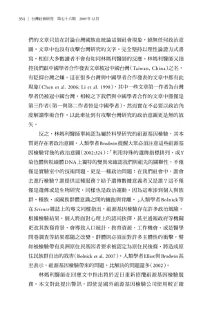 354 台灣社會研究　第七十六期　2009年12月
們的文章只是在討論台灣國族血統論這個社會現象，絕無任何政治意
圖，文章中也沒有攻擊台灣研究的文字，完全堅持以理性論證方式書
寫，相信大多數讀者不會有如同林媽利醫師的反應。林媽利醫師又指
控我們跟中國學者合作發表文章被冠中國台灣（Taiwan, China）之名，
有貶抑台灣之嫌。這在很多台灣與中國學者合作發表的文章中都有此
現象（Chen et al. 2006; Li et al. 1998），其中一些文章第一作者為台灣
學者仍被冠中國台灣，相較之下我們與中國學者合作的文章中僅僅是
第三作者（第一與第二作者皆是中國學者）。然而實在不必要以政治角
度解讀學術合作，以此牽扯到有攻擊台灣研究的政治意圖更是無的放
矢。
反之，林媽利醫師單純認為屬於科學研究的祖源基因檢驗，其本
質更存在著政治意圖。人類學者Brodwin提醒大眾必須注意這些祖源基
因檢驗背後的政治意圖（2002:324）：「利用特殊的遺傳指標排列、或Y
染色體與粒線體DNA上獨特的變異來確認我們與祖先的關聯性，不僅
僅是實驗室中的技術問題，更是一種政治問題：在我們社會中，誰會
去進行檢驗？誰提供這種服務？給予遺傳數據意義者又是誰？這不僅
僅是遺傳或是生物研究，同樣也是政治運動，因為這牽涉到個人與族
群、種族、或國族群體意識之間的擁抱與背離。」人類學者Bolnick等
在Science雜誌上的專文同樣指出，祖源基因檢驗存在許多政治風險。
根據檢驗結果，個人將面對心理上的認同抉擇，甚至通報政府等機關
更改其族裔背景，會導致人口統計、教育資源、工作機會、或是醫學
問卷調查等結果都隨之改變。群體則必須面對許多主體性的衝擊，譬
如被檢驗帶有美洲原住民基因者要求被認定為原住民後裔、將造成原
住民族群自治的戕害（Bolnick et al. 2007）。人類學者Elliot與Brodwin甚
至表示，祖源基因檢驗帶來的問題，比解決的問題還多（2002）。
林媽利醫師在回應文中指出將於近日重新招攬祖源基因檢驗服
務，本文對此提出警訊，即使是國外祖源基因檢驗公司使用較正確
 