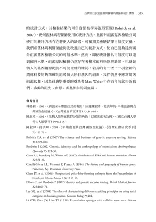 355台灣原住民祖源基因檢驗的理論與統計謬誤
的統計方式，其檢驗結果的可信度都被學界強烈質疑（Bolnick et al.
2007），更何況林媽利醫師使用的統計方法，比國外祖源基因檢驗公司
使用的統計方法存在著更大的缺陷，可預期其檢驗結果可信度更低。
我們希望林媽利醫師能夠先改進自己的統計方式，使自己能夠達到國
外祖源基因檢驗公司的可信水準。然而，即使統計推估可信度可以達
到國外水準，祖源基因檢驗仍然存在著根本的科學原理缺陷，也就是
個人的基因祖源絕對不可能正確的確認。若真的有一天，一項全新的
遺傳科技能夠準確的追尋個人所有基因的祖源，我們仍然不應當隨著
祖源起舞。因為社會學重要的奠基者Max Weber早在百年前就告訴我
們，客觀的祖先、血源、或基因與認同無關。
參考書目
林媽利，2009，〈再談85%帶原住民的基因：回應陳叔倬、段洪坤的〈平埔血源與台
灣國族血統論〉〉。《台灣社會研究季刊》75:341-46。
陳叔倬，2002，〈生物人類學在族群分類的角色：以邵族正名為例〉。《國立台灣大學
考古人類學刊》59:90-115。
陳叔倬、段洪坤，2008，〈平埔血源與台灣國族血統論〉。《台灣社會研究季刊》
72:137-73。
Bolnick DA, et al (2007) The science and business of genetic ancestry testing. Science
318:399-400.
Brodwin P (2002) Genetics, identity, and the anthropology of essentialism. Anthropological
Quarterly 75:323-30.
Cann RL, Stoneking M, Wilson AC (1987) Mitochondrial DNA and human evolution. Nature
325:31-36.
Cavalli-Sforza LL, Menozzi P, Piazza A (1994) The history and geography of human genes.
Princeton, NJ: Princeton University Press.
Chen JY, et al. (2006) Phosphatized polar lobe-forming embryos from the Precambrian of
Southwest China. Science 312:1644-46.
Elliott C, and Brodwin P (2002) Identity and genetic ancestry tracing. British Medical Journal
325:1469-71.
Lee SSJ, et al. (2008) The ethics of characterizing difference: guiding principles on using racial
categories in human genetics. Genome Biology 9:404.
Li CW, Chen JY, Hua TE (1998) Precambrian sponges with cellular structures. Science
 