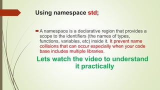 Using namespace std;
A namespace is a declarative region that provides a
scope to the identifiers (the names of types,
functions, variables, etc) inside it. It prevent name
collisions that can occur especially when your code
base includes multiple libraries.
Lets watch the video to understand
it practically
 