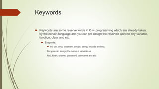 Keywords
 Keywords are some reserve words in C++ programming which are already taken
by the certain language and you can not assign the reserved word to any variable,
function, class and etc.
 Exapmle:
 Int, cin, cout, iostream, double, string, include and etc.
But you can assign the name of variable as
Abc, khan, sname, password, username and etc
 