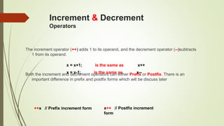 Increment & Decrement
Operators
The increment operator (++) adds 1 to its operand, and the decrement operator (--)subtracts
1 from its operand.
Both the increment and decrement operators can either Prefix or Postfix. There is an
important difference in prefix and postfix forms which will be discuss later
x = x+1; is the same as x++
x = x-1; is the same as x--
++x // Prefix increment form x++ // Postfix increment
form
 