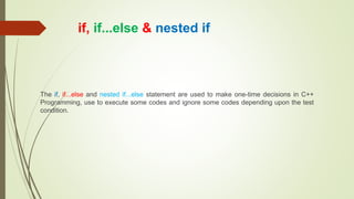 if, if...else & nested if
The if, if...else and nested if...else statement are used to make one-time decisions in C++
Programming, use to execute some codes and ignore some codes depending upon the test
condition.
 