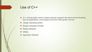 Use of C++
 C++ is being highly used to create computer programs like device drivers Anything
from art applications, music players and even video games. And etc.
 Design Operating system
 Design Language Compiler
 Design Database
 Utilities
 Application Software
 