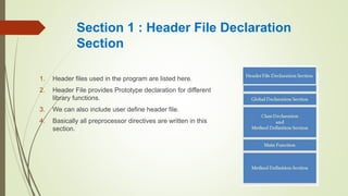 Section 1 : Header File Declaration
Section
1. Header files used in the program are listed here.
2. Header File provides Prototype declaration for different
library functions.
3. We can also include user define header file.
4. Basically all preprocessor directives are written in this
section.
 