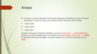 Arrays
 An array is a list of elements of the same data type, identified by a pair of square
brackets [ ]. To use an array, you need to declare the array with 3 things:
1. Array Type
2. Array name
3. Array Size
Instead of declaring individual variables, such as num0, num1, ..., and num99, you
declare one array variable such as numbers and use num[0], num[1], and ... num[99]
to represent individual variables. A specific element in an array is accessed by an
index
 