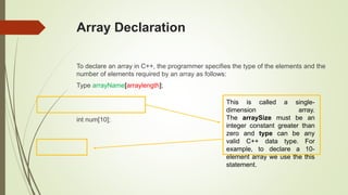 Array Declaration
To declare an array in C++, the programmer specifies the type of the elements and the
number of elements required by an array as follows:
Type arrayName[arraylength];
int num[10];
This is called a single-
dimension array.
The arraySize must be an
integer constant greater than
zero and type can be any
valid C++ data type. For
example, to declare a 10-
element array we use the this
statement.
 