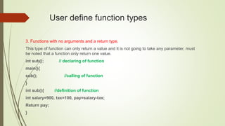 User define function types
3. Functions with no arguments and a return type.
This type of function can only return a value and it is not going to take any parameter, must
be noted that a function only return one value.
int sub(); // declaring of function
main(){
sub(); //calling of function
}
int sub(){ //definition of function
int salary=900, tax=100, pay=salary-tax;
Return pay;
}
 