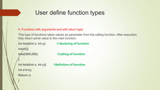 User define function types
4. Functions with arguments and with return type.
This type of functions takes values as parameter from the calling function. After execution,
they return some value to the main function.
int total(int x, int y); // declaring of function
main(){
total(500,200); //calling of function
}
int total(int x, int y){ //definition of function
int z=x+y;
Return z;
}
 