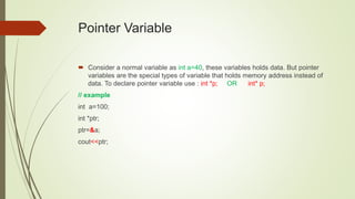 Pointer Variable
 Consider a normal variable as int a=40, these variables holds data. But pointer
variables are the special types of variable that holds memory address instead of
data. To declare pointer variable use : int *p; OR int* p;
// example
int a=100;
int *ptr;
ptr=&a;
cout<<ptr;
 