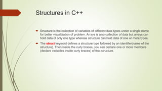 Structures in C++
 Structure is the collection of variables of different data types under a single name
for better visualization of problem. Arrays is also collection of data but arrays can
hold data of only one type whereas structure can hold data of one or more types.
 The struct keyword defines a structure type followed by an identifier(name of the
structure). Then inside the curly braces, you can declare one or more members
(declare variables inside curly braces) of that structure.
 