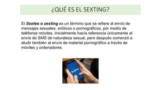 ¿QUÉ ES EL SEXTING?
El Sexteo o sexting​ es un término que se refiere al envío de
mensajes sexuales, eróticos o pornográficos, por medio de
teléfonos móviles. Inicialmente hacía referencia únicamente al
envío de SMS de naturaleza sexual, pero después comenzó a
aludir también al envío de material pornográfico a través de
móviles y ordenadores.
 