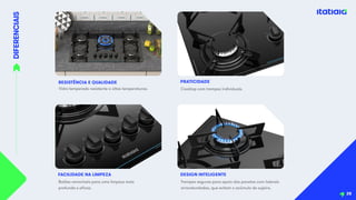 DIFERENCIAIS
RESISTÊNCIA E QUALIDADE
Vidro temperado resistente a altas temperaturas.
Botões removíveis para uma limpeza mais
profunda e eficaz.
FACILIDADE NA LIMPEZA
28
Cooktop com trempes individuais.
PRATICIDADE
Trempes seguras para apoio das panelas com laterais
arrendondadas, que evitam o acúmulo de sujeira.
DESIGN INTELIGENTE
 