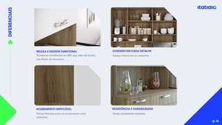 DIFERENCIAIS
36
BELEZA E DESIGN FUNCIONAL
Puxadores metalizados em ABS que, além de bonito,
são fáceis de manusear.
ACABAMENTO IMPECÁVEL
Espaço interno na cor castanho.
CUIDADO EM CADA DETALHE
RESISTÊNCIA E DURABILIDADE
Portas filetadas para um acabamento mais
resistente.
Tampo amadeirado resistente.
 