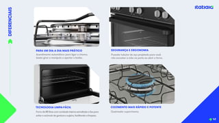 DIFERENCIAIS
PARA UM DIA A DIA MAIS PRÁTICO
Acendimento automático: para ligar a chama,
basta girar o manípulo e apertar o botão.
Forno de 88 litros com cavidade interna esmaltada e lisa para
evitar o acúmulo de gordura e sujeira, facilitando a limpeza.
TECNOLOGIA LIMPA-FÁCIL
Puxador tubular de aço projetado para você
não encostar a mão na porta ao abrir o forno.
SEGURANÇA E ERGONOMIA
42
Queimador superchama.
COZIMENTO MAIS RÁPIDO E POTENTE
 
