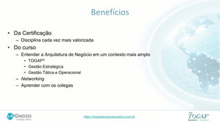 https://arquiteturacorporativa.com.br
Benefícios
• Da Certificação
– Disciplina cada vez mais valorizada
• Do curso
– Entender a Arquitetura de Negócio em um contexto mais amplo
• TOGAF®
• Gestão Estratégica
• Gestão Tática e Operacional
– Networking
– Aprender com os colegas
 