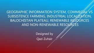 GEOGRAPHIC INFORMATION SYSTEM, COMMECIAL VS
SUBSISTENCE FARMING, INDUSTRIAL LOCALIZATION,
BALOCHISTAN PLATEAU, RENEWABLE RESOURCES
AND NON-RENEWABLE RESOURCES
Designed by
Qazi Zuhair
 