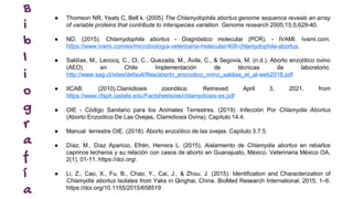 B
i
b
l
i
o
g
r
a
f
í
a
● Thomson NR, Yeats C, Bell k. (2005) The Chlamydophila abortus genome sequence reveals an array
of variable proteins that contribute to interspecies variation. Genome research 2005;15;5;629-40.
● ND. (2015). Chlamydophila abortus - Diagnóstico molecular (PCR). - IVAMI. Ivami.com.
https://www.ivami.com/es/microbiologia-veterinaria-molecular/408-chlamydophila-abortus.
● Saldías, M., Lecocq, C., Cl, C., Quezada, M., Ávila, C., & Segovia, M. (n.d.). Aborto enzoótico ovino
(AEO) en Chile Implementación de técnicas de laboratorio.
http://www.sag.cl/sites/default/files/aborto_enzootico_ovino_saldias_et_al-web2016.pdf
● IICAB. (2010).Clamidiosis zoonótica. Retrieved April 3, 2021, from
https://www.cfsph.iastate.edu/Factsheets/es/chlamydiosis-es.pdf
● OIE - Código Sanitario para los Animales Terrestres. (2019). Infección Por Chlamydia Abortus
(Aborto Enzoótico De Las Ovejas, Clamidiosis Ovina). Capitulo 14.4.
● Manual terrestre OIE. (2018). Aborto enzoótico de las ovejas. Capitulo 3.7.5.
● Díaz, M., Díaz Aparicio, Efrén, Herrera L. (2015). Aislamiento de Chlamydia abortus en rebaños
caprinos lecheros y su relación con casos de aborto en Guanajuato, México. Veterinaria México OA,
2(1), 01-11. https://doi.org/.
● Li, Z., Cao, X., Fu, B., Chao, Y., Cai, J., & Zhou, J. (2015). Identification and Characterization of
Chlamydia abortus Isolates from Yaks in Qinghai, China. BioMed Research International, 2015, 1–6.
https://doi.org/10.1155/2015/658519
 
