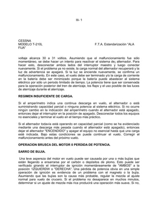 III- 1
CESSNA
MODELO T-210L F.T.A. Estandarización “ALA
FIJA”
voltaje alcanza 30 a 31 voltios. Asumiendo que el malfuncionamiento fue sólo
momentáneo, se debe hacer un intento para reactivar el sistema de¡ alternador. Para
hacer esto, desconectar ambos lados del interruptor maestro y luego conectar
nuevamente. Si el problema ya no existe, la carga normal del alternador recuperará y la
luz de advertencia se apagará. Si la luz se enciende nuevamente, se confirma un
malfuncionamiento. En este caso, el vuelo debe ser terminado y/o la carga de corriente
en la batería debe ser minimizado porque la batería puede abastecer al sistema
eléctrico por sólo un periodo limitado de tiempo. La potencia tiene que ser conservada
para la operación posterior del tren de aterrizaje, los flaps y el uso posible de las luces
de aterrizaje durante el aterrizaje.
REGIMEN INSUFICIENTE DE CARGA.
Si el amperímetro indica una continua descarga en vuelo, el alternador o está
suministrando capacidad parcial o ninguna potencia al sistema eléctrico. Si no ocurre
ningún cambio en la indicación del amperímetro cuando el alternador está apagado,
entonces dejar el interruptor en la posición de apagado. Desconectar todos los equipos
no esenciales y terminar el vuelo en el tiempo más práctico.
Si el alternador todavía está operando en capacidad parcial (como se ha evidenciado
mediante una descarga más pesada cuando el alternador está apagado), entonces
dejar el alternador "ENCENDIDO" y apagar el equipo no esencial hasta que una carga
esté indicada. Bajo estas condiciones se puede continuar el vuelo. Corregir el
malfuncionamiento antes del próximo vuelo.
OPERACION BRUSCA DEL MOTOR 0 PERDIDA DE POTENCIA.
SARRO DE BUJIA.
Una leve aspereza del motor en vuelo puede ser causada por una o más bujías que
están llegando a ensarrarse por el carbón o depósitos de plomo. Esto puede ser
verificado girando el interruptor de ignición momentáneamente de "AMBOS" a la
posición 1ZQUIERDW o "DERECHA". Una pérdida de potencia obvia en una simple
operación de ignición es evidencia de un problema con el magneto o la bujía.
Asumiendo que las bujías son la causa más probable, regular la mezcla al ajuste
normal para vuelo de crucero. Si el problema no desaparece en muchos minutos,
determinar si un ajuste de mezcla más rica producirá una operación más suave. Si no,
 