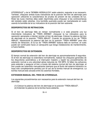 ATERRIZAJE" y de la "BOMBA HIDRAULICA” estén adentro; reajustar si es necesario.
También, chequear ambas luces indicadoras de la posición del tren de aterrizaje para
operación utilizando la característica de prueba de presión de las unidades de luz.
Rotar las luces mientras ellas están deprimidas para chequear si las contraventanas
del reóstato están abiertas. Una bombilla quemada puede ser reemplazada en vuelo
usando la bombilla de la luz indicadora de la posición del tren sobrante.
DESPERFECTOS DE RETRACCION.
Si el tren de aterrizaje falla en retraer normalmente o si está presente una luz
intermitente indicadora de "TREN ARRIBA", chequear la luz indicadora para la
operación apropiada e intentar reciclar el tren de aterrizaje. Colocar la palanca del tren
de aterrizaje en la posición "TREN ABAJO". Cuando se encienda la luz de "TREN
ABAJO", reposicionar la palanca del tren en la posición "TREN ARRIBA" para otro
intento de retracción. Si la luz de "TREN ARRIBA" todavía falla en iluminar, el vuelo
puede ser continuado hacia un aeropuerto que tenga instalaciones de mantenimiento,
si fuera factible.
DESPERFECTOS DE EXTENSION.
El tiempo normal de extensión del tren de aterrizaje es aproximadamente 8 segundos.
Si el tren de aterrizaje no extendiera normalmente, realizar los chequeos generales de
los disyuntores automáticos y el interruptor maestro y repetir los procedimientos de
extensión normal a una velocidad aérea reducida de 100 MPH. Si fallan los esfuerzos
para extender y asegurar el tren a través del sistema normal del tren de aterrizaje, el
tren puede ser extendido manualmente (siempre que el fluido del sistema hidráulico no
haya sido completamente perdido) por el uso de la bomba manual de emergencia. La
bomba manual está ubicada entre los asientos frontales.
EXTENSION MANUAL DEL TREN DE ATERRIZAJE.
Los siguientes procedimientos son necesarios para la extensión manual del tren de
aterrizaje:
(1) Colocar la palanca del tren de aterrizaje en la posición "TREN ABAJO".
(2) Extender la palanca de la bomba hacia adelante.
III- 4
 