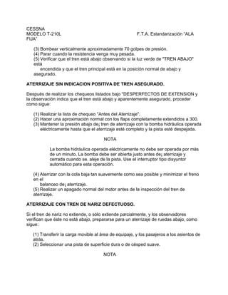 CESSNA
MODELO T-210L F.T.A. Estandarización “ALA
FIJA”
(3) Bombear verticalmente aproximadamente 70 golpes de presión.
(4) Parar cuando la resistencia venga muy pesada.
(5) Verificar que el tren está abajo observando si la luz verde de "TREN ABAJO"
está
encendida y que el tren principal está en la posición normal de abajo y
asegurado.
ATERRIZAJE SIN INDICACION POSITIVA DE TREN ASEGURADO.
Después de realizar los chequeos listados bajo "DESPERFECTOS DE EXTENSION y
la observación indica que el tren está abajo y aparentemente asegurado, proceder
como sigue:
(1) Realizar la lista de chequeo "Antes del Aterrizaje".
(2) Hacer una aproximación normal con los flaps completamente extendidos a 300.
(3) Mantener la presión abajo de¡ tren de aterrizaje con la bomba hidráulica operada
eléctricamente hasta que el aterrizaje esté completo y la pista esté despejada.
NOTA
La bomba hidráulica operada eléctricamente no debe ser operada por más
de un minuto. La bomba debe ser abierta justo antes de¡ aterrizaje y
cerrada cuando se. aleje de la pista. Use el interruptor tipo disyuntor
automático para esta operación.
(4) Aterrizar con la cola baja tan suavemente como sea posible y minimizar el freno
en el
balanceo de¡ aterrizaje.
(5) Realizar un apagado normal del motor antes de la inspección del tren de
aterrizaje.
ATERRIZAJE CON TREN DE NARIZ DEFECTUOSO.
Si el tren de nariz no extiende, o sólo extiende parcialmente, y los observadores
verifican que éste no está abajo, prepararse para un aterrizaje de ruedas abajo, como
sigue:
(1) Transferir la carga movible al área de equipaje, y los pasajeros a los asientos de
atrás.
(2) Seleccionar una pista de superficie dura o de césped suave.
NOTA
 