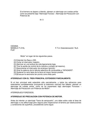 Si el terreno es áspero o blando, planear un aterrizaje con ruedas arriba
como se presentó bajo "Aterrizaje Forzoso - Aterrizaje de Precaución con
Potencia de
III- 5
CESSNA
MODELO T-210L F.T.A. Estandarización “ALA
FIJA”
Motor” en lugar de los siguientes pasos.
(3) Extender los flaps a 300.
(4) Cortar el interruptor maestro.
(5) Aterrizar en una actitud de cola ligeramente baja.
(6) Tirar la perilla de control de la mezcla a cortado (al máximo).
(7) Desconectar el interruptor de arranque /ignición.
(8) Girar la palanca de la válvula selectora de combustible a "APAGADO".
(9) Sostener la nariz lejos de la tierra el mayor tiempo posible.
(1O)Evacuar la aeronave tan pronto como ésta pare.
ATERRIZAJE CON EL TREN PRINCIPAL EXTENDIDO PARCIALMENTE.
Si el tren principal está extendido sólo parcialmente, y todos los esfuerzos para
extenderlos completamente (incluyendo la extensión manual) han fallado, planear un
aterrizaje de ruedas arriba, como se ha presentado bajo aterrizajes Forzosos -
Aterrizaje de Precaución con Potencia de Motor".
ATERRIZAJES FORZOSOS.
ATERRIZAJE DE PRECAUCION CON POTENCIA DE MOTOR.
Antes de intentar un aterrizaje "fuera de aeropuerto", uno debe sobre volar el área de
aterrizaje a una altitud baja pero segura para inspeccionar el terreno por obstrucciones
y condiciones de superficie, procediendo como sigue:
 