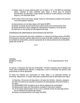 (1) Sobre volar el campo seleccionado con los flaps a 10' y 100 MPH de velocidad
aérea, notando el área preferida para toque a tierra para la próxima
aproximación de aterrizaje. Luego retraer los flaps en cuanto alcance una altitud
segura y una velocidad aérea.
(2) En tramo a favor del viento, apagar todos los interruptores excepto el de ignición
y los interruptores maestros.
(3) Aproximarse con los flaps abajo a 85 hasta 95 MPH.
(4) Quitar el cerrojo de las puertas de la cabina antes de la aproximación final.
(5) Antes del toque a tierra, apagar los interruptores maestros y el de ignición.
(6) Aterrizar en una actitud de cola ligeramente baja.
ATERRIZAJE DE EMERGENCIA SIN POTENCIA DE MOTOR.
Si ocurre una interrupción del motor, establecer un descenso de flaps arriba a 95 MPH.
Si el tiempo lo permite, intentar determinar la causa de la falla mediante el chequeo de
la cantidad de combustible, posición apropiada de la válvula selectora de combustible,
ajuste del control de
III- 6
CESSNA
MODELO T-210L F.T.A. Estandarización “ALA
FIJA”
la mezcla, e indicación de¡ flujo de combustible. También chequear que el cebador del
motor está completamente adentro y asegurada y que el interruptor de ignición está
posicionado en forma apropiada.
Si todos los intentos por reencender el motor fallan y un aterrizaje forzoso es
inminente, seleccionar un campo adecuado y prepararse para el aterrizaje como sigue:
(1) Asientos, Cinturones de Seguridad, y Arneses de Hombro - Ajustar y asegurar.
(2) Jalar el control de la mezcla a la posición de estrangulador de marcha lenta o
en vacío.
(3) “DESCONECTAR" la palanca de la válvula selectora de combustible.
(4) Desconectar todos los interruptores, excepto el interruptor maestro.
(5) Si el campo seleccionado es liso y duro, extender el tren de aterrizaje dentro
de una distancia de planeo del campo.
(6) Hacer una aproximación a 95 hasta 105 MPH.
 