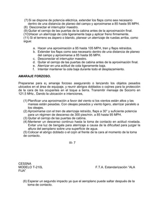 (7) Si se dispone de potencia eléctrica, extender los flaps como sea necesario
dentro de una distancia de planeo del campo y aproximarse a 85 hasta 95 MPH.
(8) Desconectar el interruptor maestro.
(9) Quitar el cerrojo de las puertas de la cabina antes de la aproximación final.
(1O)Hacer un aterrizaje de cola ligeramente baja y aplicar freno firmemente.
(11) Si el terreno es áspero o blando, planear un aterrizaje de ruedas arriba, como
sigue:
a. Hacer una aproximación a 95 hasta 105 MPH, tren y flaps retraídos.
b. Extender los flaps como sea necesario dentro de una distancia de planeo
del campo y aproximarse a 85 hasta 95 MPH.
c. Desconectar el interruptor maestro.
d. Quitar el cerrojo de las puertas de cabina antes de la aproximación final.
e. Aterrizar en una actitud de cola ligeramente baja.
f. Intentar mantener la cola baja durante todo el desplazamiento.
AMARAJE FORZOSO.
Prepararse para e¡ amaraje forzoso asegurando o lanzando los objetos pesados
ubicados en el área de equipaje, y reunir abrigos doblados o cojines para la protección
de la cara de los ocupantes en el toque a tierra. Transmitir mensaje de Socorro en
121.5 MHz.. Dando la ubicación e intenciones,
(1) Planificar una aproximación a favor del viento si los vientos están altos y las
mareas están pesadas. Con oleajes pesados y viento ligero, aterrizar paralelo a
los oleajes.
(2) Aproximarse con el tren de aterrizaje retraído, flaps a 30° y suficiente potencia
para un régimen de descenso de 300 pies/min. a 85 hasta 95 MPH.
(3) Quitar el cerrojo de las puertas de cabina.
(4) Mantener un descenso continuo hasta la toma de contacto en actitud nivelada.
Evitar una luz de bengala para aterrizaje a causa de la dificultad para juzgar la
altura del aeroplano sobre una superficie de agua.
(5) Colocar el abrigo doblado o el cojín al frente de la cara al momento de la toma
de contacto.
III- 7
CESSNA
MODELO T-210L F.T.A. Estandarización “ALA
FIJA”
(6) Esperar un segundo impacto ya que el aeroplano puede saltar después de la
toma de contacto.
 