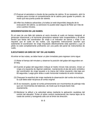 (7) Evacuar el aeroplano a través de las puertas de cabina. Si es necesario, abrir la
ventana para inundar el compartimiento de la cabina para igualar la presión, de
modo que esa puerta pueda ser abierta.
(8) Inflar los chalecos salvavidas y la balsa (si está disponible) después de la
evacuación de cabina. La aeronave no puede estar segura de flotar por más de
unos cuantos minutos.
DESORIENTACION EN LAS NUBES.
En el caso de una falla del sistema al vacío durante el vuelo en tiempo marginal, el
giróscopo direccional y el horizonte giroscópico estarán todo incapacitados y el piloto
tendrá que fiarse del coordinador de viraje o el indicador de banca y viraje si se
requiere que él vuele en las nubes. Las siguientes instrucciones asumen que
solamente el coordinador de viraje impulsado eléctricamente está operativo y que el
piloto no está completamente proficiente con una parte del panel de instrumentos de
vuelo.
EJECUTANDO UN GIRO DE 180° EN LAS NUBES.
Al entrar en las nubes, se debe hacer un plan inmediato para regresar como sigue:
(1) Notar el tiempo del minutero y observar la posición del golpe del segundero en
el reloj.
(2) Cuando el golpe del segundero indique el medio minuto más cercano, iniciar un
viraje a la izquierda de régimen estándar, manteniendo el ala del avión simbólico
del coordinador de viraje opuesto a la marca del índice izquierdo más bajo por
60 segundos. Luego girar atrás a vuelo horizontal nivelando el avión miniatura.
(3) Chequear la exactitud del viraje mediante la observación del rumbo de la brújula,
la cual debe estar recíproca al rumbo original.
(4) Si es necesario, ajustar el rumbo primeramente con movimientos de patinaje más
que con movimientos de balanceo, de modo que la brújula leerá más
exactamente.
(5) Mantener la altitud y la velocidad aérea mediante la aplicación cautelosa del
control del elevador. Evitar el sobre control manteniendo las manos lejos de la
rueda de control y navegando sólo con el timón de dirección.
III- 8
 