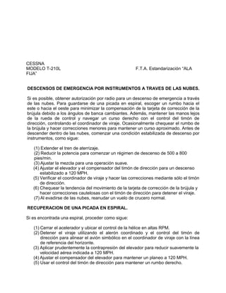 CESSNA
MODELO T-210L F.T.A. Estandarización “ALA
FIJA”
DESCENSOS DE EMERGENCIA POR INSTRUMENTOS A TRAVES DE LAS NUBES.
Si es posible, obtener autorización por radio para un descenso de emergencia a través
de las nubes. Para guardarse de una picada en espiral, escoger un rumbo hacia el
este o hacia el oeste para minimizar la compensación de la tarjeta de corrección de la
brújula debido a los ángulos de banca cambiantes. Además, mantener las manos lejos
de la rueda de control y navegar un curso derecho con el control del timón de
dirección, controlando el coordinador de viraje. Ocasionalmente chequear el rumbo de
la brújula y hacer correcciones menores para mantener un curso aproximado. Antes de
descender dentro de las nubes, comenzar una condición estabilizada de descenso por
instrumentos, como sigue:
(1) Extender el tren de aterrizaje.
(2) Reducir la potencia para comenzar un régimen de descenso de 500 a 800
pies/min.
(3) Ajustar la mezcla para una operación suave.
(4) Ajustar el elevador y el compensador del timón de dirección para un descenso
estabilizado a 120 MPH.
(5) Verificar el coordinador de viraje y hacer las correcciones mediante sólo el timón
de dirección.
(6) Chequear la tendencia del movimiento de la tarjeta de corrección de la brújula y
hacer correcciones cautelosas con el timón de dirección para detener el viraje.
(7) Al evadirse de las nubes, reanudar un vuelo de crucero normal.
RECUPERACION DE UNA PICADA EN ESPIRAL.
Si es encontrada una espiral, proceder como sigue:
(1) Cerrar el acelerador y ubicar el control de la hélice en altas RPM.
(2) Detener el viraje utilizando el alerón coordinado y el control del timón de
dirección para alinear el avión simbólico en el coordinador de viraje con la línea
de referencia del horizonte.
(3) Aplicar prudentemente la contrapresión del elevador para reducir suavemente la
velocidad aérea indicada a 120 MPH.
(4) Ajustar el compensador del elevador para mantener un planeo a 120 MPH.
(5) Usar el control del timón de dirección para mantener un rumbo derecho.
 