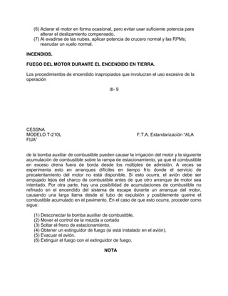 (6) Aclarar el motor en forma ocasional, pero evitar usar suficiente potencia para
alterar el deslizamiento compensado.
(7) Al evadirse de las nubes, aplicar potencia de crucero normal y las RPMs;
reanudar un vuelo normal.
INCENDIOS.
FUEGO DEL MOTOR DURANTE EL ENCENDIDO EN TIERRA.
Los procedimientos de encendido inapropiados que involucran el uso excesivo de la
operación
III- 9
CESSNA
MODELO T-210L F.T.A. Estandarización “ALA
FIJA”
de la bomba auxiliar de combustible pueden causar la irrigación del motor y la siguiente
acumulación de combustible sobre la rampa de estacionamiento, ya que el combustible
en exceso drena fuera de borda desde los múltiples de admisión. A veces se
experimenta esto en arranques difíciles en tiempo frío donde el servicio de
precalentamiento del motor no está disponible. Si esto ocurre, el avión debe ser
empujado lejos del charco de combustible antes de que otro arranque de motor sea
intentado. Por otra parte, hay una posibilidad de acumulaciones de combustible no
refinado en el encendido del sistema de escape durante un arranque del motor,
causando una larga llama desde el tubo de expulsión y posiblemente queme el
combustible acumulado en el pavimento. En el caso de que esto ocurra, proceder como
sigue:
(1) Desconectar la bomba auxiliar de combustible.
(2) Mover el control de la mezcla a cortado
(3) Soltar el freno de estacionamiento.
(4) Obtener un extinguidor de fuego (si está instalado en el avión).
(5) Evacuar el avión.
(6) Extinguir el fuego con el extinguidor de fuego.
NOTA
 