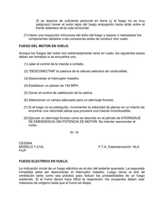 Si se dispone de suficiente personal en tierra (y el fuego no es muy
peligroso) mover el avión lejos del fuego empujando hacia atrás sobre el
frente delantero de la cola horizontal.
(7) Hacer una inspección minuciosa del daño del fuego y reparar o reemplazar los
componentes dañados o las conexiones antes de conducir otro vuelo.
FUEGO DEL MOTOR EN VUELO.
Aunque los fuegos del motor son extremadamente raros en vuelo, los siguientes pasos
deben ser tomados si se encuentra uno.
(1) Jalar el control de la mezcla a cortado.
(2) "DESCONECTAR” la palanca de la válvula selectora de combustible.
(3) Desconectar el interruptor maestro.
(4) Establecer un planeo de 140 MPH.
(5) Cerrar el control de calefacción de la cabina.
(6) Seleccionar un campo adecuado para un aterrizaje forzoso.
(7) Si el fuego no es extinguido, incrementar la velocidad de planeo en un intento de
encontrar una velocidad aérea que proveerá una mezcla incombustible.
(8) Ejecutar un aterrizaje forzoso como se describe en el párrafo de ATERRIZAJE
DE EMERGENCIA SIN POTENCIA DE MOTOR. No intentar reencender el
motor.
III- 10
CESSNA
MODELO T-210L F.T.A. Estandarización “ALA
FIJA”
FUEGO ELECTRICO EN VUELO.
La indicación inicial de un fuego eléctrico es el olor del aislante quemado. La respuesta
inmediata debe ser desconectar el interruptor maestro. Luego cerrar el aire de
ventilación tanto como sea práctico para reducir las probabilidades de un fuego
sostenido. Si el humo denso hace difícil la respiración, los ocupantes deben usar
máscaras de oxígeno hasta que el humo se disipe.
 