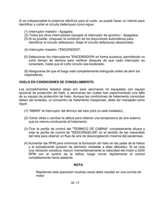 Si es indispensable la potencia eléctrica para el vuelo, se puede hacer un intento para
identificar y cortar el circuito defectuoso como sigue:
(1) Interruptor maestro - Apagado.
(2) Todos los otros interruptores (excepto el interruptor de ignición) - Apagados.
(3) Si es posible, chequear la condición de los disyuntores automáticos para
identificar el circuito defectuoso. Dejar el circuito defectuoso desactivado.
(4) Interruptor maestro -"ENCENDIDO".
(5) Seleccionar los interruptores "ENCENDIDOW en forma sucesiva, permitiendo un
corto tiempo de demora para verificar después de que cada interruptor es
conectado, hasta que el corto circuito sea localizado.
(6) Asegurarse de que el fuego está completamente extinguido antes de abrir los
respiraderos.
VUELO EN CONDICIONES DE CONGELAMIENTO.
Los procedimientos listados abajo son para aeronaves no equipadas con equipo
opcional de protección de hielo, o aeronaves las cuales han experimentado una falla
de su equipo de protección de hielo. Aunque las condiciones de helamiento conocidas
deben ser evitadas, un encuentro de helamiento inesperado, debe ser manejado como
sigue:
(1) "ABRIR” el interruptor del térmico del tubo pitot (si está instalado).
(2) Volver atrás o cambiar la altitud para obtener una temperatura de aire externo
que es menos conducente al helamiento.
(3) Tirar la perilla de control del "TERMICO DE CABINA” completamente afuera y
rotar la perilla de control de "DESCONGELAR” en el sentido de las manecillas
del reloj para obtener un flujo de aire de descongelación máxima del parabrisas.
(4) Aumentar las RPM para minimizar la formación de hielo en las palas de la hélice
y el autoelevante (presión de admisión inestable a altas altitudes). Si se nota
una vibración excesiva, reducir momentáneamente la velocidad del motor a 2200
RPM con el control de la hélice, luego mover rápidamente el control
completamente hacia adelante.
NOTA
Repitiendo esta operación muchas veces debe resultar en una corrida de
motor
III- 11
 