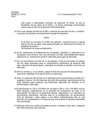 CESSNA
MODELO T-210L F.T.A. Estandarización “ALA
FIJA”
más suave a velocidades normales de operación M motor, ya que la
flexibilidad de las palas de la hélice y la fuerza centrífuga incrementada
causan que el hielo se desprenda más prontamente.
(5) Ver si hay señales de hielo en el filtro y sistema de inducción de aire, y recobrar
la presión de admisión incrementando el ajuste M acelerador.
NOTA
Si el hielo se acumula en el filtro de admisión, (causando que la válvula
alterna de aire se abra), será experimentada una disminución de hasta 10
pulgadas de presión
De admisión de máxima aceleración.
(6) Si las condiciones de helamiento son inevitables, planificar un aterrizaje en el
aeropuerto mas cercano. Con una formación de hielo extremadamente rápida,
seleccionar un «aeropuerto inactivo" adecuado para lugar de aterrizaje.
(7) Con la acumulación de hielo de % de pulgada o más en los bordes de ataque
de¡ ala, estar preparado para un requerimiento significativo de potencia más
alta, velocidad de aproximación, velocidad de entrada en pérdida y recorrido de
aterrizaje.
(8) Abrir la ventana y, si es práctico, raspar el hielo de una porción del parabrisas
para tener visibilidad en la aproximación de aterrizaje.
(9) Usar un ajuste de 200 de flap en el aterrizaje para acumulaciones de hielo de 1
pulgada o menos. Con formaciones de hielo más pesadas, aproximarse con los
flaps retraídos para asegurar una efectividad adecuada del elevador en la
aproximación y aterrizaje.
(1O) Aproximarse en 100 a 110 MPH con los flaps a 200 y 110 a 120 MPH con los
flaps retraídos, dependiendo de la cantidad de acumulación de hielo. Si la
acumulación de hielo es inusualmente grande, desacelerar a la velocidad de
aproximación planificada, mientras esté en la configuración de aproximación
(tren de aterrizaje y flaps abajo), a una altitud suficientemente alta, la cual
permitiría la recuperación en el caso de que una entrada en pérdida inadvertida
sea encontrada.
(11)Aterrizar sobre las ruedas principales primero, evitando el tipo alto y despacio
del enderezamiento para aterrizar.
 