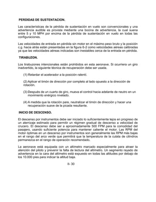 PERDIDAS DE SUSTENTACION.
Las características de la pérdida de sustentación en vuelo son convencionales y una
advertencia audible es provista mediante una bocina de advertencia, la cual suena
entre 5 y 10 MPH por encima de la pérdida de sustentación en vuelo en todas las
configuraciones.
Las velocidades de entrada en pérdida sin motor en el máximo peso bruto y la posición
c.g. hacia atrás están presentadas en la figura 6-2 como velocidades aéreas calibradas
ya que las velocidades aéreas indicadas son inestables cerca de la entrada en pérdida.
TIRABUZON.
Los tirabuzones intencionales están prohibidos en esta aeronave. Si ocurriera un giro
inadvertido, la siguiente técnica de recuperación debe ser usada.
(1) Retardar el acelerador a la posición ralentí.
(2) Aplicar el timón de dirección por completo al lado opuesto a la dirección de
rotación.
(3) Después de un cuarto de giro, mueva el control hacia adelante de neutro en un
movimiento enérgico nivelado.
(4) A medida que la rotación pare, neutralizar el timón de dirección y hacer una
recuperación suave de la picada resultante.
INICIO DE DESCENSO.
El descenso por instrumentos debe ser iniciado lo suficientemente lejos en progreso de
un aterrizaje estimado para permitir un régimen gradual de descenso a velocidad de
crucero. El descenso debe ser a aproximadamente 500 FPM para la comodidad del
pasajero, usando suficiente potencia para mantener caliente el motor. Las RPM del
motor óptimas en un descenso por instrumentos son generalmente las RPM más bajas
en el rango del arco verde que permitirá que la temperatura de la culata de cilindros
permanezca en el rango de operación recomendado.
La aeronave está equipada con un altímetro marcado especialmente para atraer la
atención del piloto y prevenir la falta de lectura del altímetro. Un segmento rayado de
advertencia en la cara del altímetro está expuesto en todas las altitudes por debajo de
los 10.000 pies para indicar la altitud baja.
II- 30
 