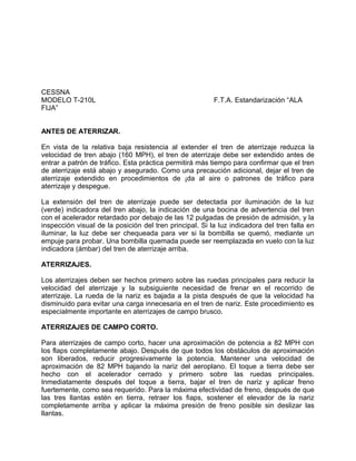 CESSNA
MODELO T-210L F.T.A. Estandarización “ALA
FIJA”
ANTES DE ATERRIZAR.
En vista de la relativa baja resistencia al extender el tren de aterrizaje reduzca la
velocidad de tren abajo (160 MPH), el tren de aterrizaje debe ser extendido antes de
entrar a patrón de tráfico. Esta práctica permitirá más tiempo para confirmar que el tren
de aterrizaje está abajo y asegurado. Como una precaución adicional, dejar el tren de
aterrizaje extendido en procedimientos de ¡da al aire o patrones de tráfico para
aterrizaje y despegue.
La extensión del tren de aterrizaje puede ser detectada por iluminación de la luz
(verde) indicadora del tren abajo, la indicación de una bocina de advertencia del tren
con el acelerador retardado por debajo de las 12 pulgadas de presión de admisión, y la
inspección visual de la posición del tren principal. Si la luz indicadora del tren falla en
iluminar, la luz debe ser chequeada para ver si la bombilla se quemó, mediante un
empuje para probar. Una bombilla quemada puede ser reemplazada en vuelo con la luz
indicadora (ámbar) del tren de aterrizaje arriba.
ATERRIZAJES.
Los aterrizajes deben ser hechos primero sobre las ruedas principales para reducir la
velocidad del aterrizaje y la subsiguiente necesidad de frenar en el recorrido de
aterrizaje. La rueda de la nariz es bajada a la pista después de que la velocidad ha
disminuido para evitar una carga innecesaria en el tren de nariz. Este procedimiento es
especialmente importante en aterrizajes de campo brusco.
ATERRIZAJES DE CAMPO CORTO.
Para aterrizajes de campo corto, hacer una aproximación de potencia a 82 MPH con
los flaps completamente abajo. Después de que todos los obstáculos de aproximación
son liberados, reducir progresivamente la potencia. Mantener una velocidad de
aproximación de 82 MPH bajando la nariz del aeroplano. El toque a tierra debe ser
hecho con el acelerador cerrado y primero sobre las ruedas principales.
Inmediatamente después del toque a tierra, bajar el tren de nariz y aplicar freno
fuertemente, como sea requerido. Para la máxima efectividad de freno, después de que
las tres llantas estén en tierra, retraer los fiaps, sostener el elevador de la nariz
completamente arriba y aplicar la máxima presión de freno posible sin deslizar las
llantas.
 