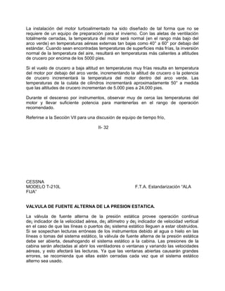 La instalación del motor turboalimentado ha sido diseñado de tal forma que no se
requiere de un equipo de preparación para el invierno. Con las aletas de ventilación
totalmente cerradas, la temperatura del motor será normal (en el rango más bajo del
arco verde) en temperaturas aéreas externas tan bajas como 40° a 60° por debajo del
estándar. Cuando sean encontradas temperaturas de superficies más frías, la inversión
normal de la temperatura del aire, resultará en temperaturas más calientes a altitudes
de crucero por encima de los 5000 pies.
Si el vuelo de crucero a baja altitud en temperaturas muy frías resulta en temperatura
del motor por debajo del arco verde, incrementando la altitud de crucero o la potencia
de crucero incrementará la temperatura del motor dentro del arco verde. Las
temperaturas de la culata de cilindros incrementará aproximadamente 50° a medida
que las altitudes de crucero incrementan de 5.000 pies a 24.000 pies.
Durante el descenso por instrumentos, observar muy de cerca las temperaturas del
motor y llevar suficiente potencia para mantenerlas en el rango de operación
recomendado.
Referirse a la Sección VII para una discusión de equipo de tiempo frío,
II- 32
CESSNA
MODELO T-210L F.T.A. Estandarización “ALA
FIJA”
VALVULA DE FUENTE ALTERNA DE LA PRESION ESTATICA.
La válvula de fuente alterna de la presión estática provee operación continua
de¡ indicador de la velocidad aérea, de¡ altímetro y de¡ indicador de velocidad vertical
en el caso de que las líneas o puertos de¡ sistema estático lleguen a estar obstruidos.
Si se sospechan lecturas erróneas de los instrumentos debido al agua o hielo en las
líneas o tomas del sistema estático, la válvula de fuente alterna de la presión estática
debe ser abierta, desahogando el sistema estático a la cabina. Las presiones de la
cabina serán afectadas al abrir los ventiladores o ventanas y variando las velocidades
aéreas, y esto afectará las lecturas. Ya que las ventanas abiertas causarán grandes
errores, se recomienda que ellas estén cerradas cada vez que el sistema estático
alterno sea usado.
 