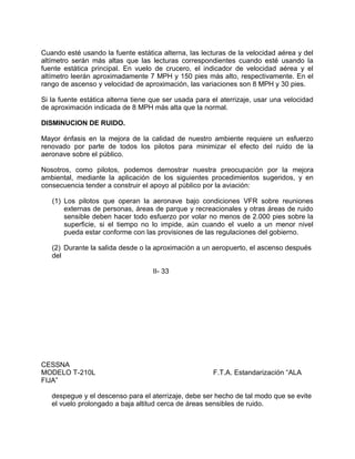 Cuando esté usando la fuente estática alterna, las lecturas de la velocidad aérea y del
altímetro serán más altas que las lecturas correspondientes cuando esté usando la
fuente estática principal. En vuelo de crucero, el indicador de velocidad aérea y el
altímetro leerán aproximadamente 7 MPH y 150 pies más alto, respectivamente. En el
rango de ascenso y velocidad de aproximación, las variaciones son 8 MPH y 30 pies.
Si la fuente estática alterna tiene que ser usada para el aterrizaje, usar una velocidad
de aproximación indicada de 8 MPH más alta que la normal.
DISMINUCION DE RUIDO.
Mayor énfasis en la mejora de la calidad de nuestro ambiente requiere un esfuerzo
renovado por parte de todos los pilotos para minimizar el efecto del ruido de la
aeronave sobre el público.
Nosotros, como pilotos, podemos demostrar nuestra preocupación por la mejora
ambiental, mediante la aplicación de los siguientes procedimientos sugeridos, y en
consecuencia tender a construir el apoyo al público por la aviación:
(1) Los pilotos que operan la aeronave bajo condiciones VFR sobre reuniones
externas de personas, áreas de parque y recreacionales y otras áreas de ruido
sensible deben hacer todo esfuerzo por volar no menos de 2.000 pies sobre la
superficie, si el tiempo no lo impide, aún cuando el vuelo a un menor nivel
pueda estar conforme con las provisiones de las regulaciones del gobierno.
(2) Durante la salida desde o la aproximación a un aeropuerto, el ascenso después
del
II- 33
CESSNA
MODELO T-210L F.T.A. Estandarización “ALA
FIJA”
despegue y el descenso para el aterrizaje, debe ser hecho de tal modo que se evite
el vuelo prolongado a baja altitud cerca de áreas sensibles de ruido.
 