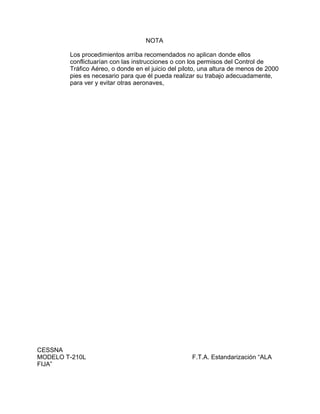 NOTA
Los procedimientos arriba recomendados no aplican donde ellos
conflictuarían con las instrucciones o con los permisos del Control de
Tráfico Aéreo, o donde en el juicio del piloto, una altura de menos de 2000
pies es necesario para que él pueda realizar su trabajo adecuadamente,
para ver y evitar otras aeronaves,
CESSNA
MODELO T-210L F.T.A. Estandarización “ALA
FIJA”
 
