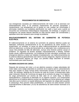Sección III
PROCEDIMIENTOS DE EMERGENCIA
Las emergencias causadas por malfuncionamiento del motor o de la aeronave son
extremadamente raros, si se practican inspecciones de prevuelo apropiadas y
mantenimiento. Las emergencias por el tiempo en ruta, pueden ser minimizadas o
eliminadas mediante una cuidadosa planificación de vuelo y buen juicio cuando se
encuentra con condiciones meteorológicas inesperadas. Sin embargo, si surgiera una
emergencia, las pautas básicas descritas en esta sección deben ser consideradas y
aplicadas como sea necesario para corregir el problema.
MALIFUNCIONAMIENTO DEL SISTEMA DE SUMINISTRO DE POTENCIA
ELECTRICA.
El malfuncionamiento en el sistema de suministro de potencia eléctrica puede ser
detectado verificando periódicamente la luz de advertencia de sobre tensión y el
amperímetro; sin embargo, la causa de estos malfuncionamientos es generalmente
difícil de determinar. La correa de transmisión de un alternador roto o conexiones es la
causa más probable de falla del alternador, aunque otros factores podrían causar el
problema. Un regulador de tensión ajustado inapropiadamente o dañado, también
puede causar malfuncionamientos. Los problemas de esta naturaleza constituyen una
emergencia eléctrica y deben ser tratados inmediatamente. Los malfuncionamientos de
la potencia eléctrica generalmente caen dentro de dos categorías: régimen excesivo de
carga e insuficiente régimen de carga. Los párrafos abajo describen el remedio
recomendado para cada situación.
REGIMEN EXCESIVO DE CARGA.
Después del arranque del motor y el uso eléctrico excesivo a bajas velocidades del
motor (tales como rodaje extendido) la condición de la batería será lo suficientemente
baja para aceptar la carga normal arriba mencionada durante la parte inicial de un
vuelo. Sin embargo, después de 30 minutos de vuelo de crucero, el amperímetro debe
estar indicando menos de 2 anchuras de aguja de la corriente de carga. Si el régimen
de carga permaneciera por encima de este valor en un vuelo largo, la batería
sobrecalentaría y evaporaría el electrolito en un régimen excesivo. Los componentes
electrónicos en el sistema eléctrico podían ser afectados en forma adversa por voltajes
más altos que lo normal si un ajuste defectuoso del regulador de voltaje está causando
la sobrecarga. Para prevenir estas posibilidades, un censor de sobre tensión cerrará
automáticamente el alternador y la luz de advertencia de sobre tensión iluminará si la
carga de
 