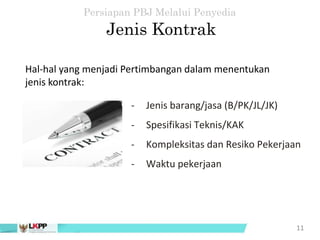- Jenis barang/jasa (B/PK/JL/JK)
- Spesifikasi Teknis/KAK
- Kompleksitas dan Resiko Pekerjaan
- Waktu pekerjaan
11
Jenis Kontrak
Persiapan PBJ Melalui Penyedia
Hal-hal yang menjadi Pertimbangan dalam menentukan
jenis kontrak:
 