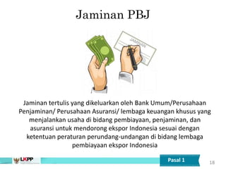Jaminan PBJ
18
Jaminan tertulis yang dikeluarkan oleh Bank Umum/Perusahaan
Penjaminan/ Perusahaan Asuransi/ lembaga keuangan khusus yang
menjalankan usaha di bidang pembiayaan, penjaminan, dan
asuransi untuk mendorong ekspor Indonesia sesuai dengan
ketentuan peraturan perundang-undangan di bidang lembaga
pembiayaan ekspor Indonesia
Pasal 1
 