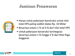 Jaminan Penawaran
 Hanya untuk pekerjaan konstruksi untuk nilai
total HPS paling sedikit diatas Rp. 10 Miliar
 Besarnya antara 1 % sd 3 % dari nilai total HPS
 Untuk pekerjaan konstruksi terintegrasi
besarnya antara 1 % hingga 3 % dari Nilai Pagu
Anggaran
21
Pasal 31
 